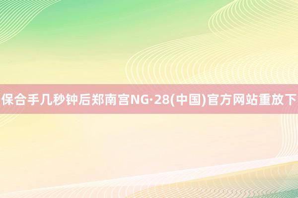 保合手几秒钟后郑南宫NG·28(中国)官方网站重放下