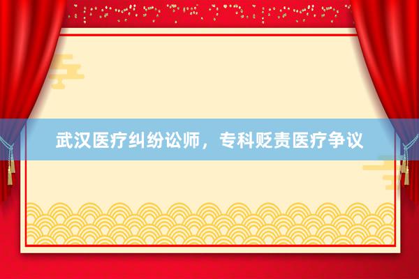 武汉医疗纠纷讼师，专科贬责医疗争议